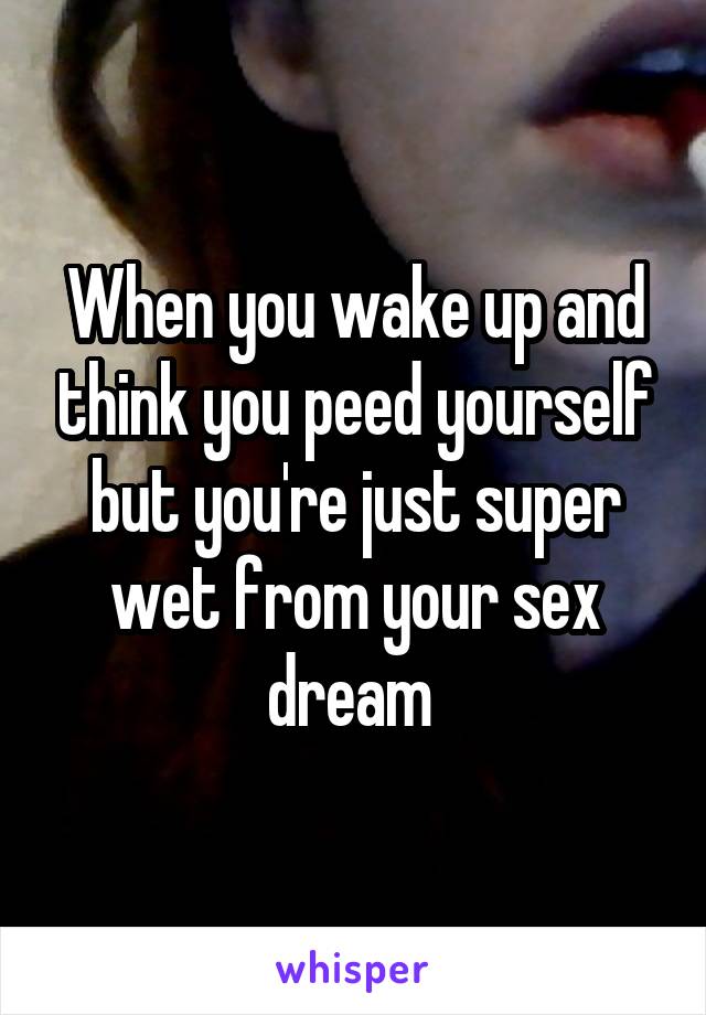 When you wake up and think you peed yourself but you're just super wet from your sex dream 