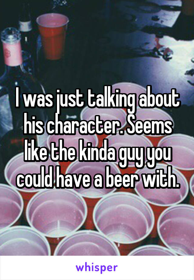 I was just talking about his character. Seems like the kinda guy you could have a beer with.