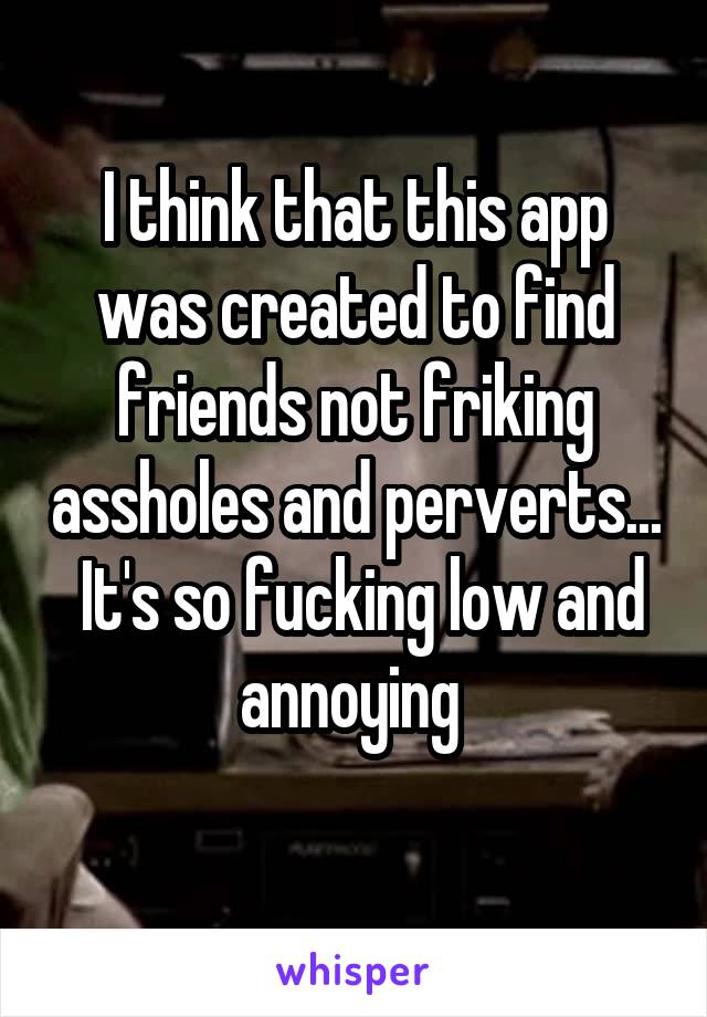 I think that this app was created to find friends not friking assholes and perverts...  It's so fucking low and annoying 
