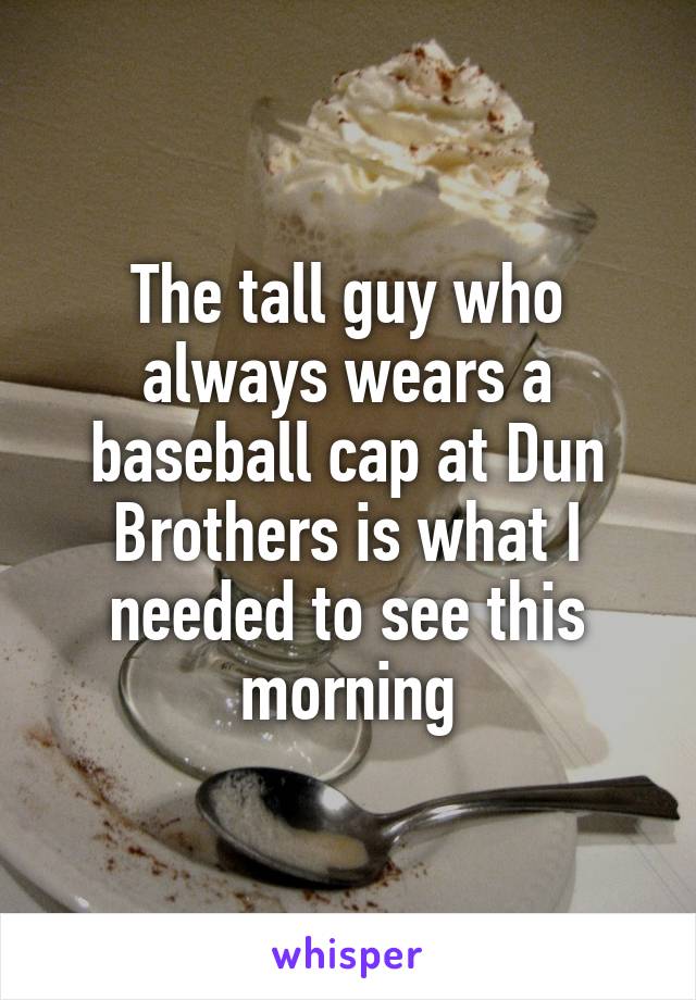 The tall guy who always wears a baseball cap at Dun Brothers is what I needed to see this morning