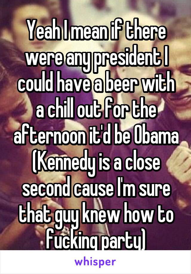 Yeah I mean if there were any president I could have a beer with a chill out for the afternoon it'd be Obama
(Kennedy is a close second cause I'm sure that guy knew how to fucking party)