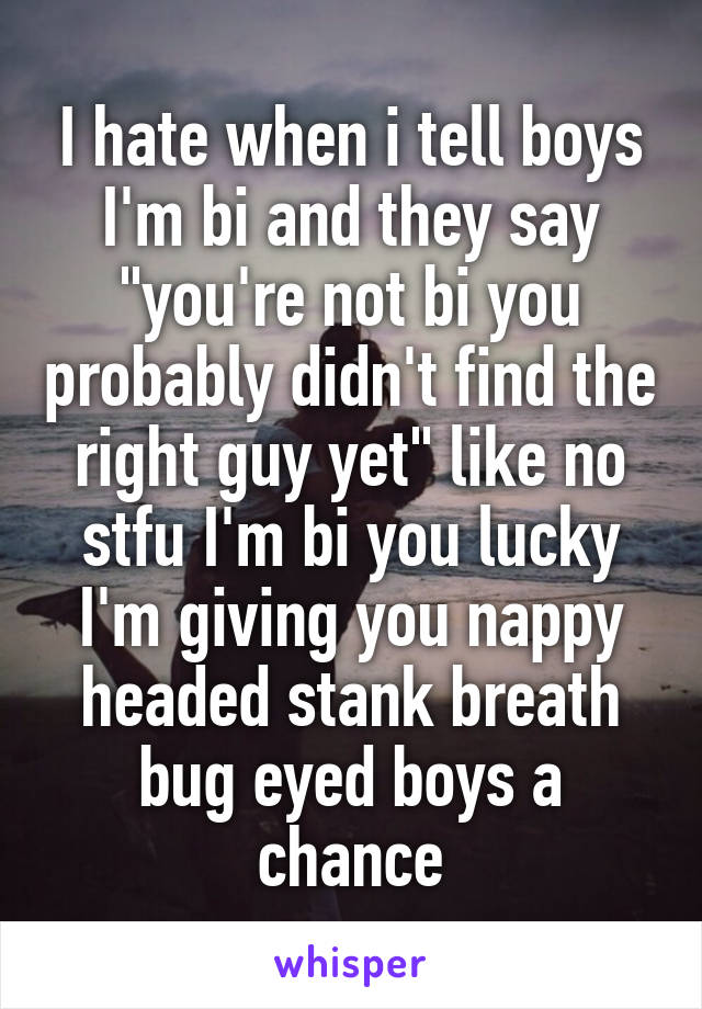 I hate when i tell boys I'm bi and they say "you're not bi you probably didn't find the right guy yet" like no stfu I'm bi you lucky I'm giving you nappy headed stank breath bug eyed boys a chance