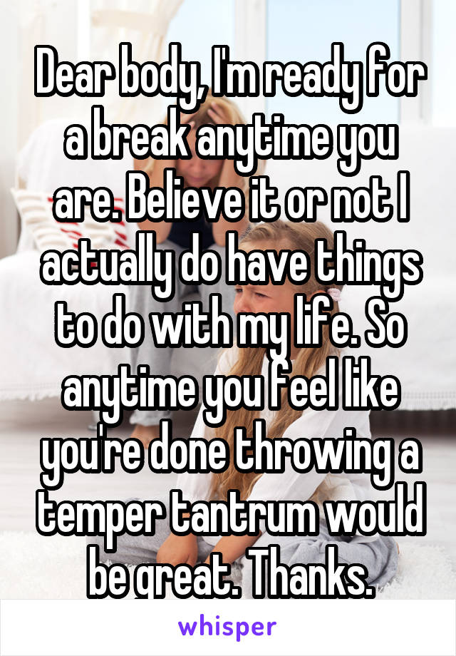 Dear body, I'm ready for a break anytime you are. Believe it or not I actually do have things to do with my life. So anytime you feel like you're done throwing a temper tantrum would be great. Thanks.