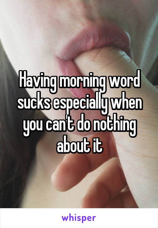 Having morning word sucks especially when you can't do nothing about it