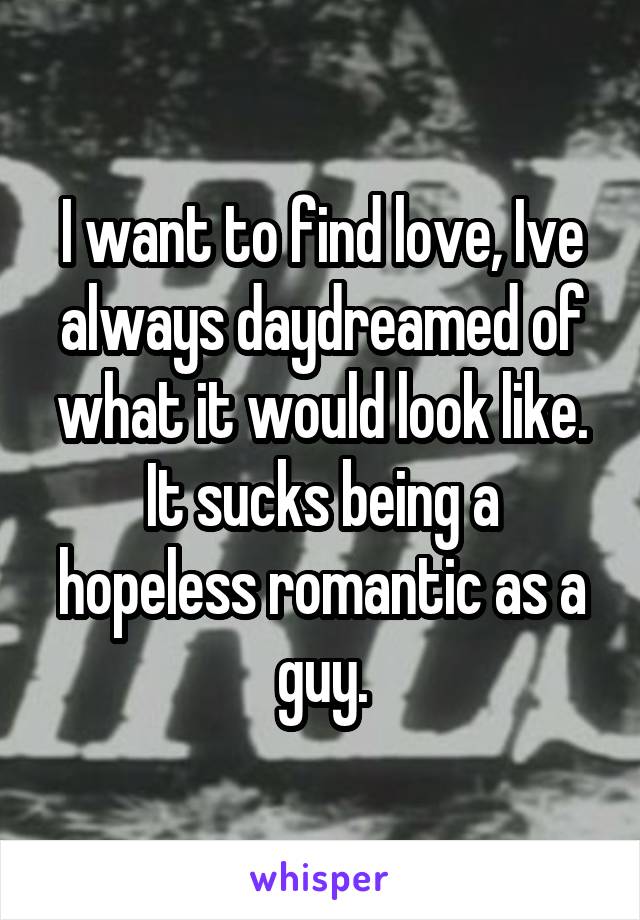 I want to find love, Ive always daydreamed of what it would look like. It sucks being a hopeless romantic as a guy.