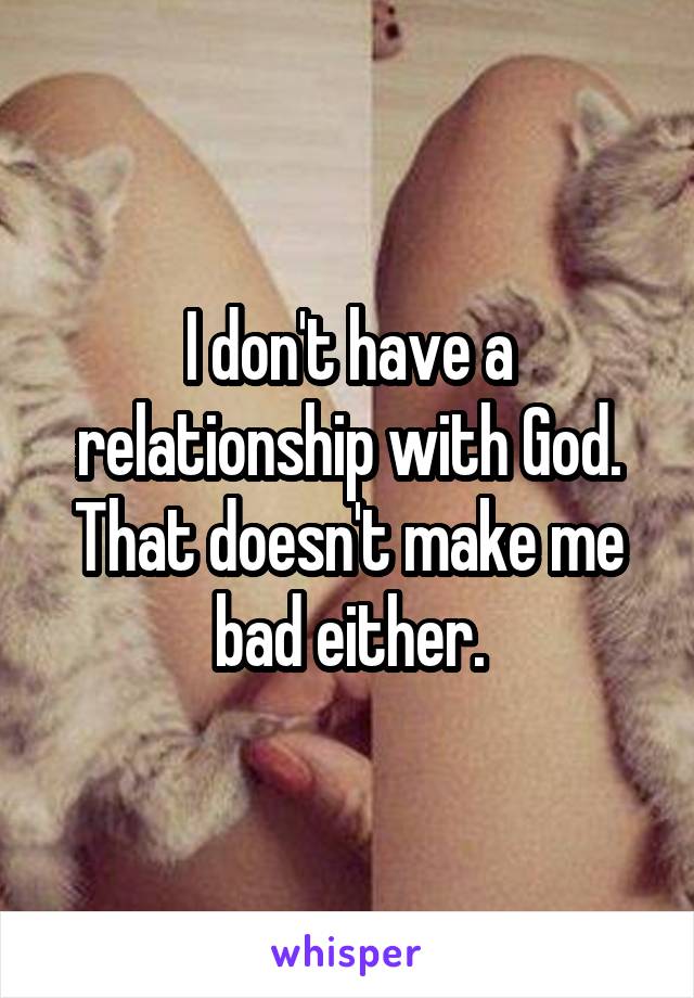 I don't have a relationship with God. That doesn't make me bad either.