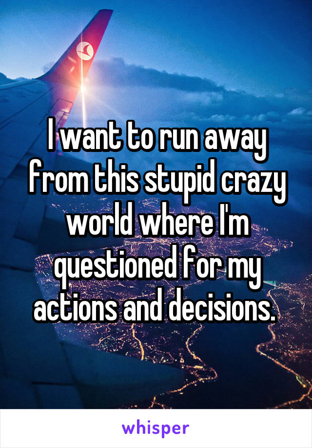 I want to run away from this stupid crazy world where I'm questioned for my actions and decisions. 