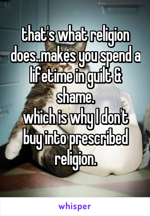 that's what religion does..makes you spend a lifetime in guilt & shame.
which is why I don't buy into prescribed religion.
