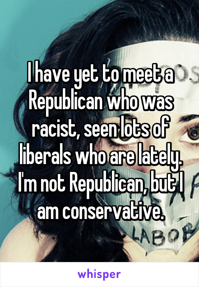 I have yet to meet a Republican who was racist, seen lots of liberals who are lately. I'm not Republican, but I am conservative.