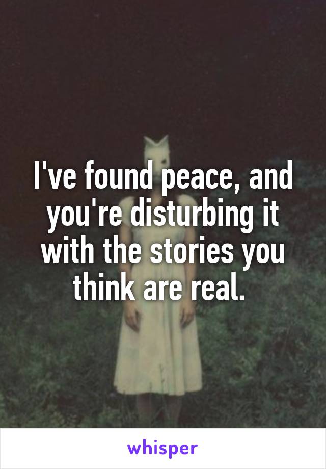 I've found peace, and you're disturbing it with the stories you think are real. 