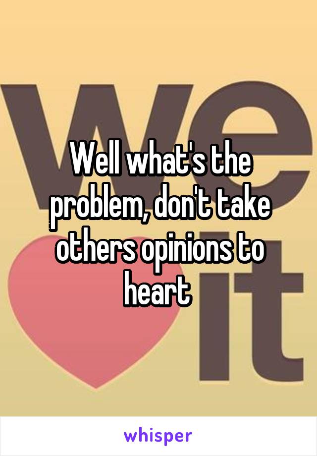 Well what's the problem, don't take others opinions to heart 