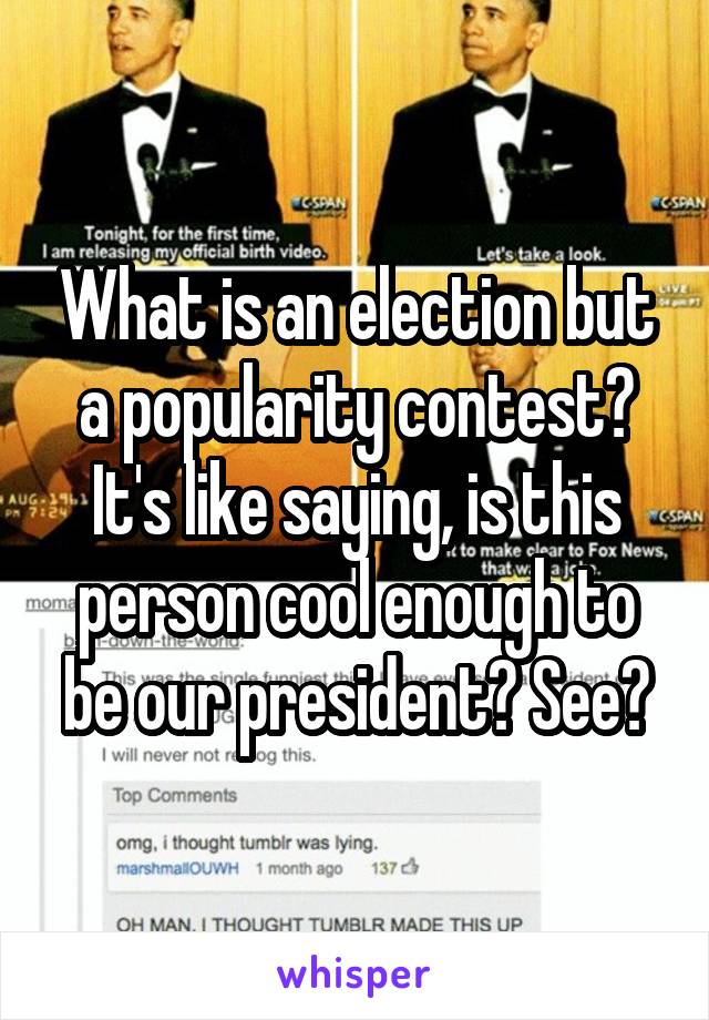 What is an election but a popularity contest? It's like saying, is this person cool enough to be our president? See?