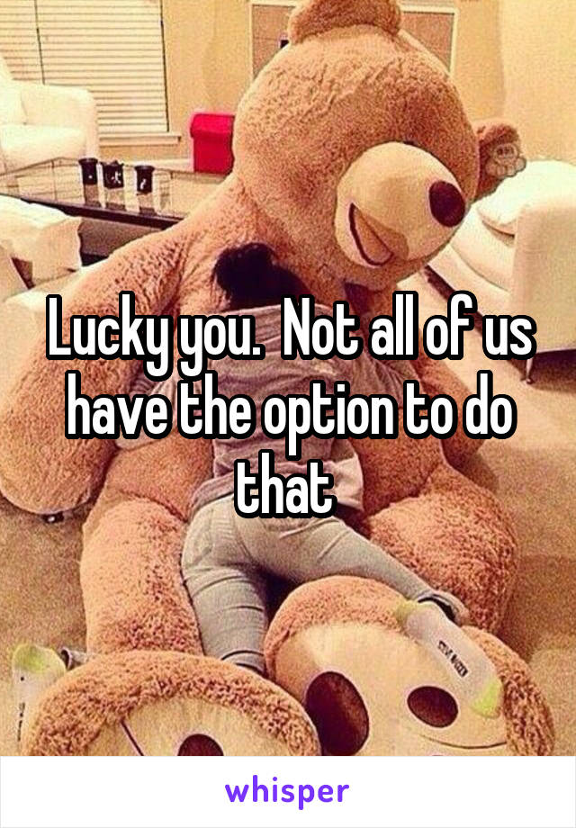 Lucky you.  Not all of us have the option to do that 