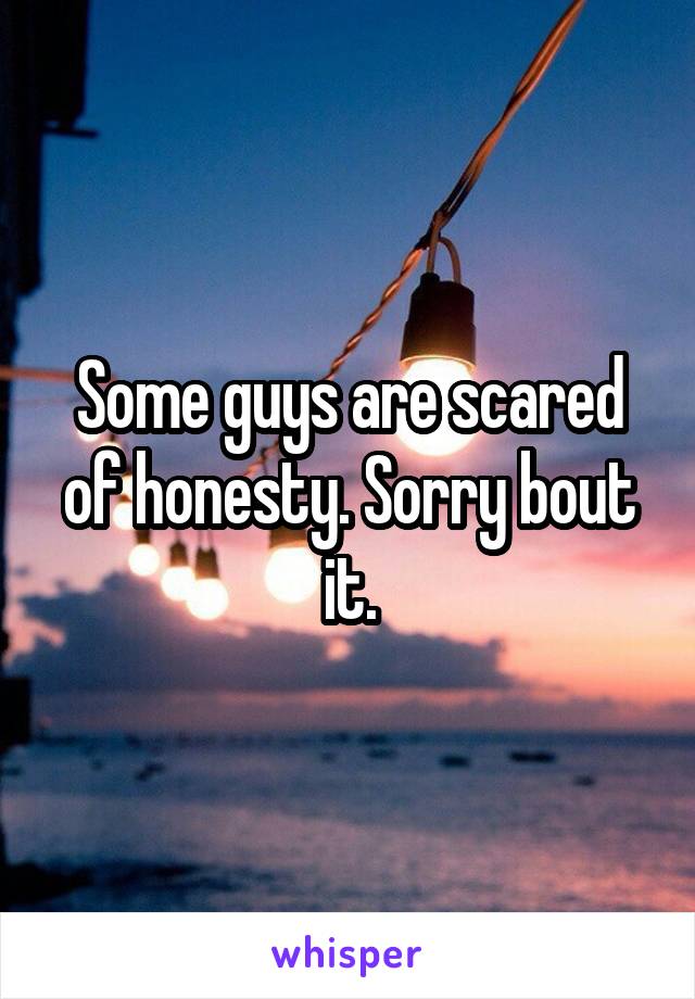 Some guys are scared of honesty. Sorry bout it.