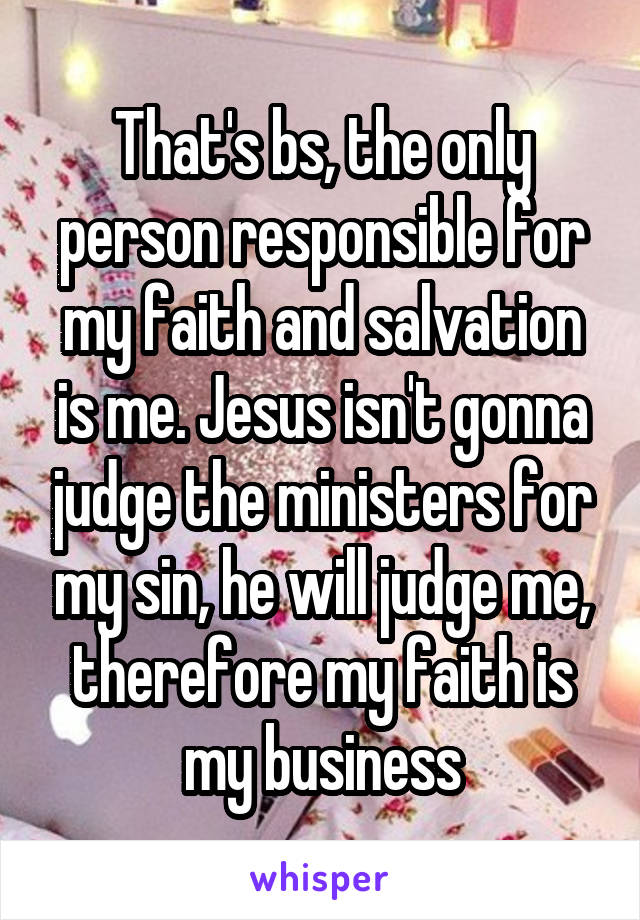 That's bs, the only person responsible for my faith and salvation is me. Jesus isn't gonna judge the ministers for my sin, he will judge me, therefore my faith is my business