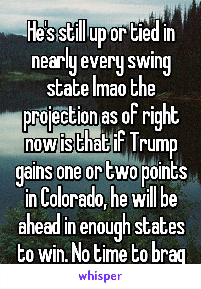 He's still up or tied in nearly every swing state lmao the projection as of right now is that if Trump gains one or two points in Colorado, he will be ahead in enough states to win. No time to brag