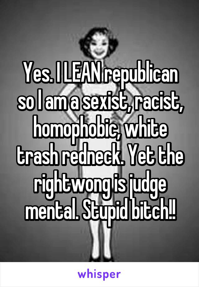 Yes. I LEAN republican so I am a sexist, racist, homophobic, white trash redneck. Yet the rightwong is judge mental. Stupid bitch!!