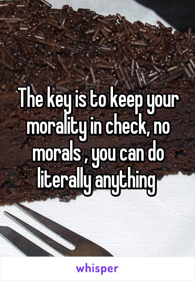 The key is to keep your morality in check, no morals , you can do literally anything 