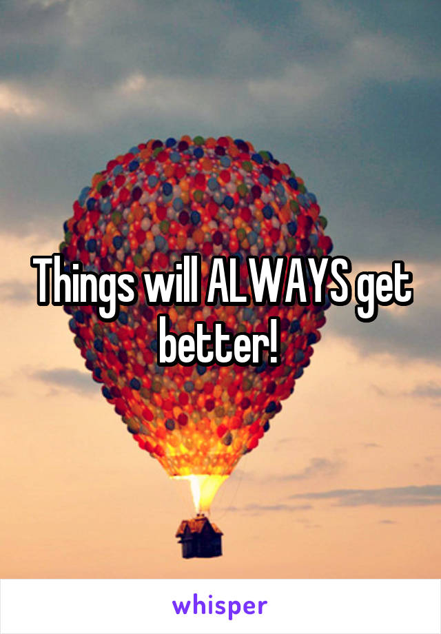 Things will ALWAYS get better! 