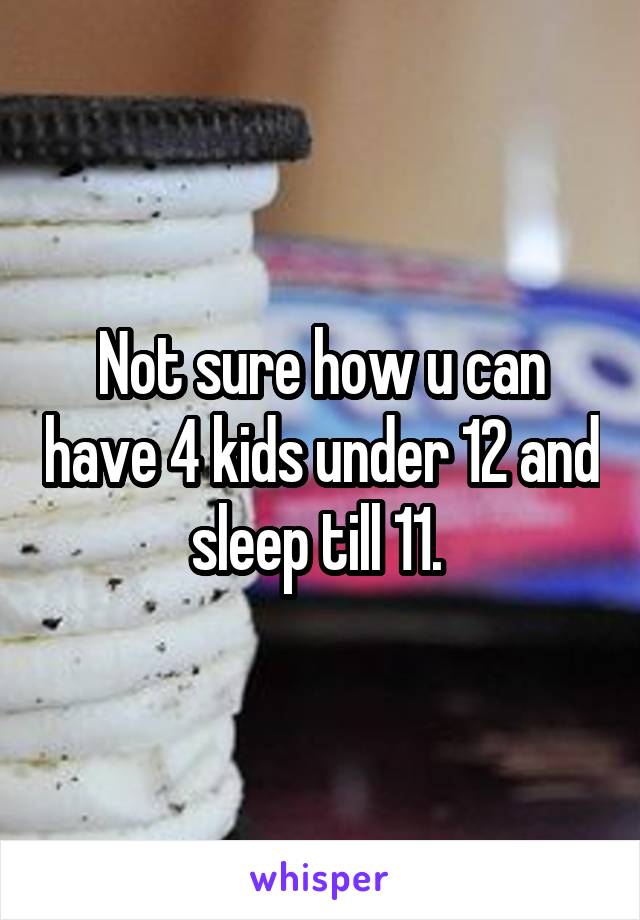 Not sure how u can have 4 kids under 12 and sleep till 11. 