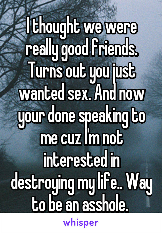 I thought we were really good friends. Turns out you just wanted sex. And now your done speaking to me cuz I'm not interested in destroying my life.. Way to be an asshole. 