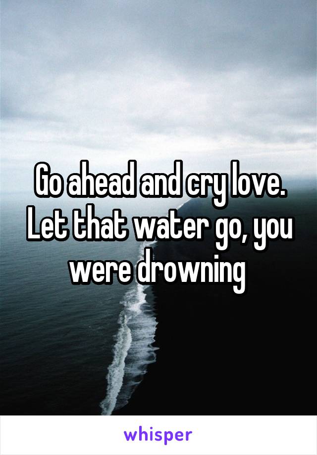 Go ahead and cry love. Let that water go, you were drowning 