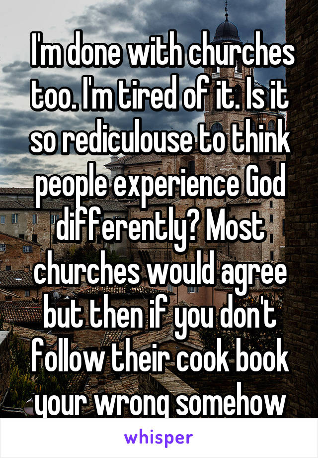  I'm done with churches too. I'm tired of it. Is it so rediculouse to think people experience God differently? Most churches would agree but then if you don't follow their cook book your wrong somehow