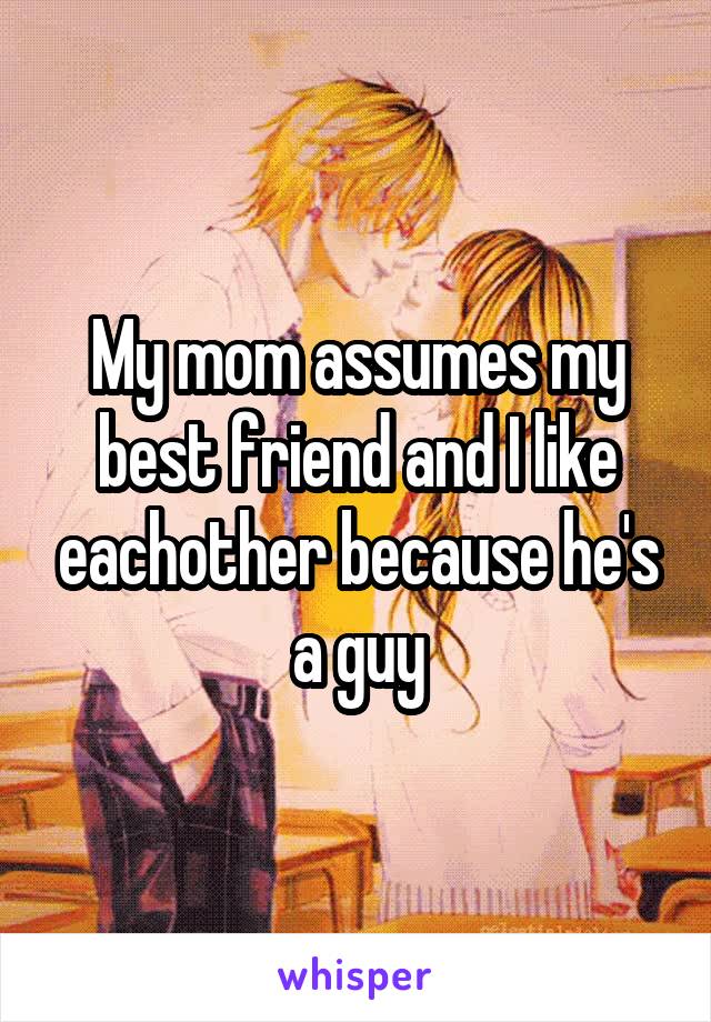 My mom assumes my best friend and I like eachother because he's a guy