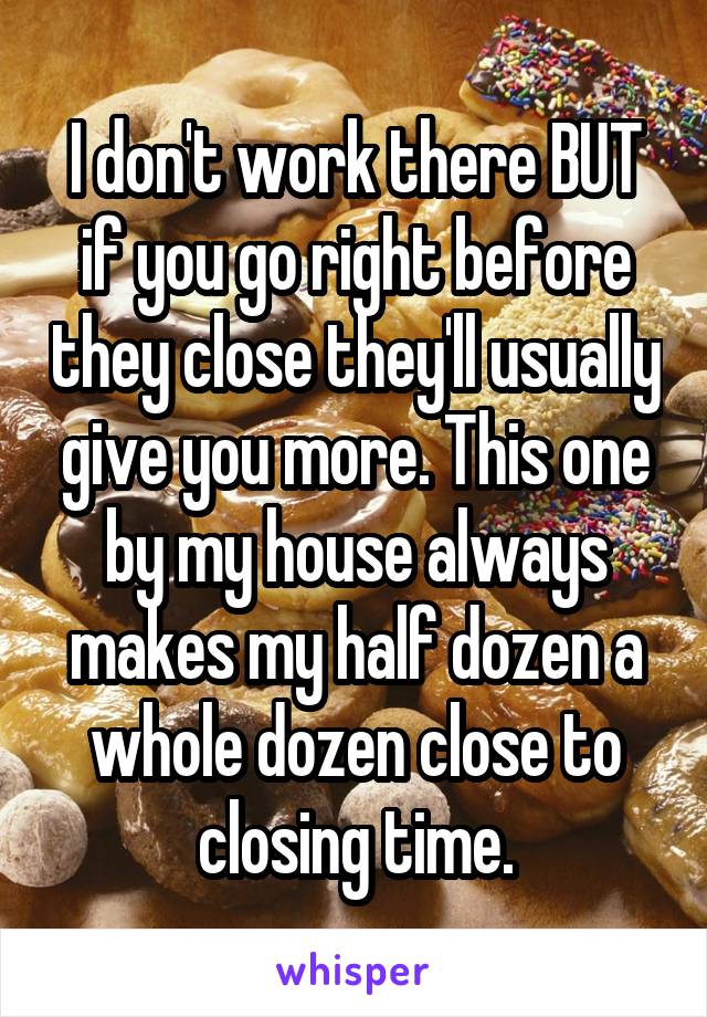 I don't work there BUT if you go right before they close they'll usually give you more. This one by my house always makes my half dozen a whole dozen close to closing time.