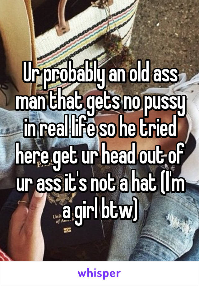 Ur probably an old ass man that gets no pussy in real life so he tried here get ur head out of ur ass it's not a hat (I'm a girl btw)