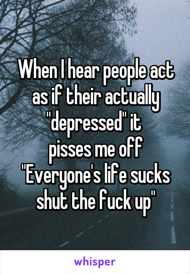 When I hear people act as if their actually "depressed" it 
pisses me off
"Everyone's life sucks shut the fuck up"