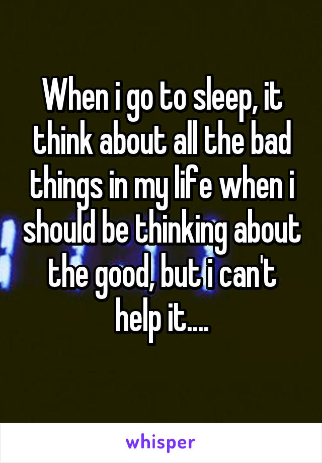 When i go to sleep, it think about all the bad things in my life when i should be thinking about the good, but i can't help it....
