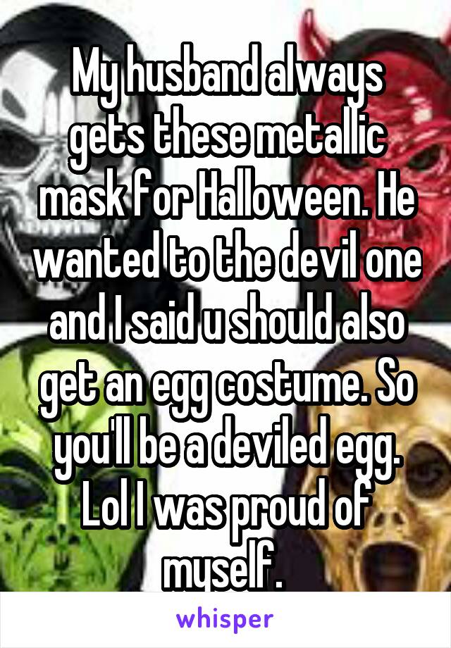 My husband always gets these metallic mask for Halloween. He wanted to the devil one and I said u should also get an egg costume. So you'll be a deviled egg. Lol I was proud of myself. 