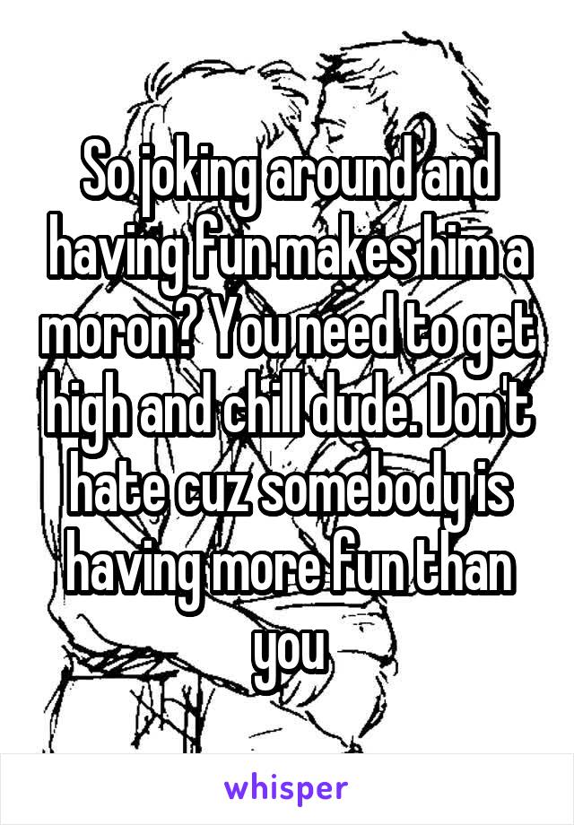 So joking around and having fun makes him a moron? You need to get high and chill dude. Don't hate cuz somebody is having more fun than you