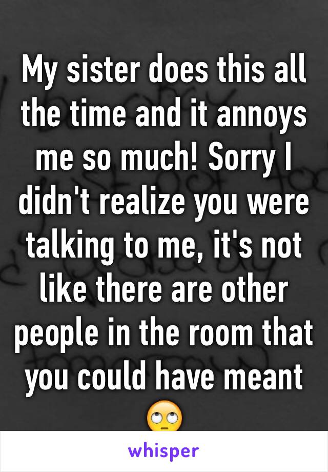 My sister does this all the time and it annoys me so much! Sorry I didn't realize you were talking to me, it's not like there are other people in the room that you could have meant 🙄