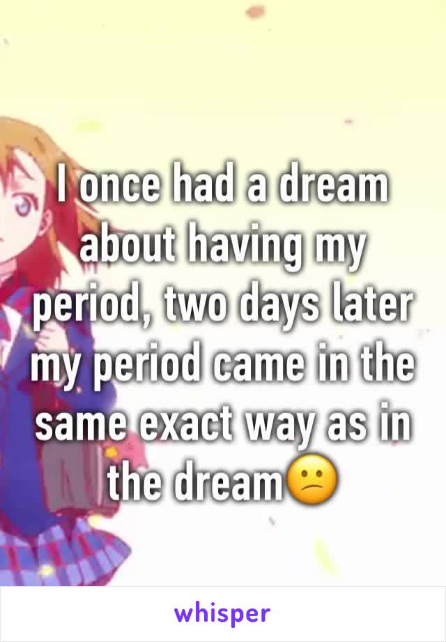 I once had a dream about having my period, two days later my period came in the same exact way as in the dream😕