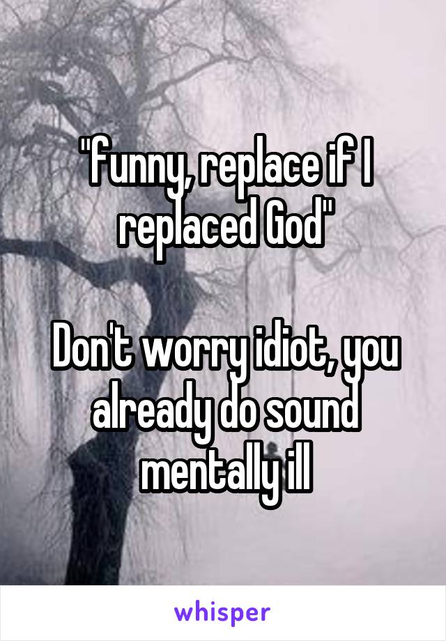 "funny, replace if I replaced God"

Don't worry idiot, you already do sound mentally ill