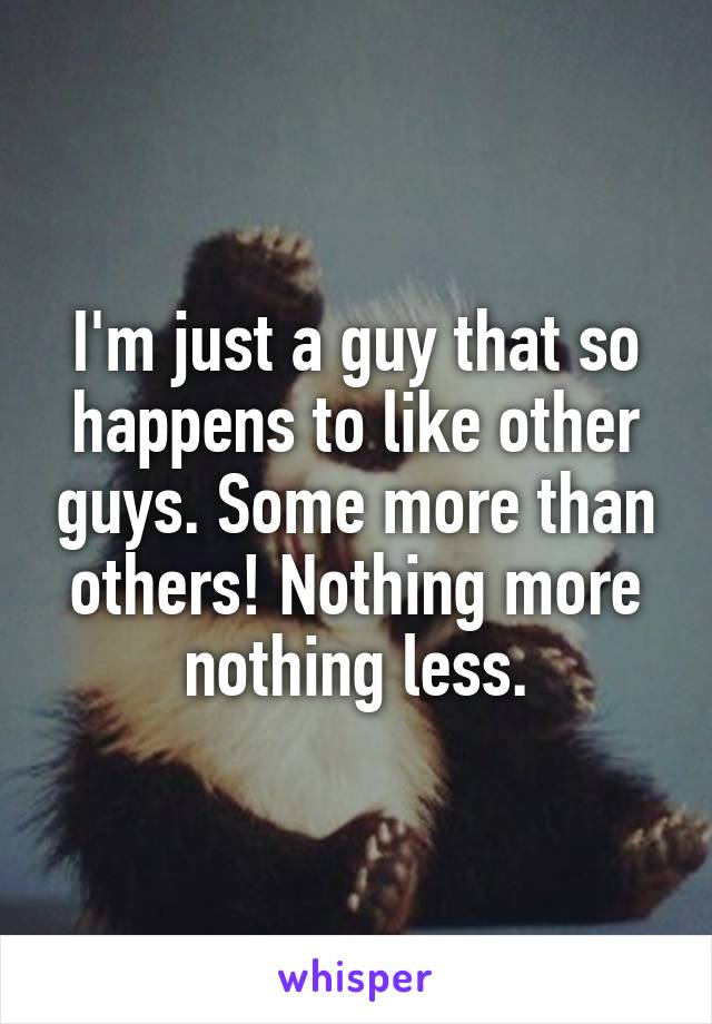 I'm just a guy that so happens to like other guys. Some more than others! Nothing more nothing less.