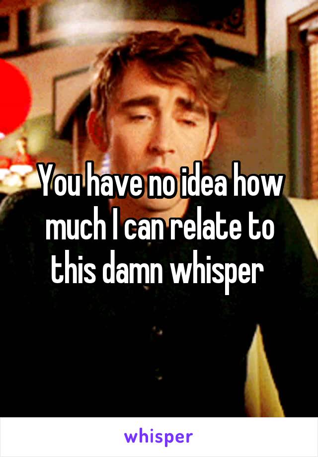 You have no idea how much I can relate to this damn whisper 