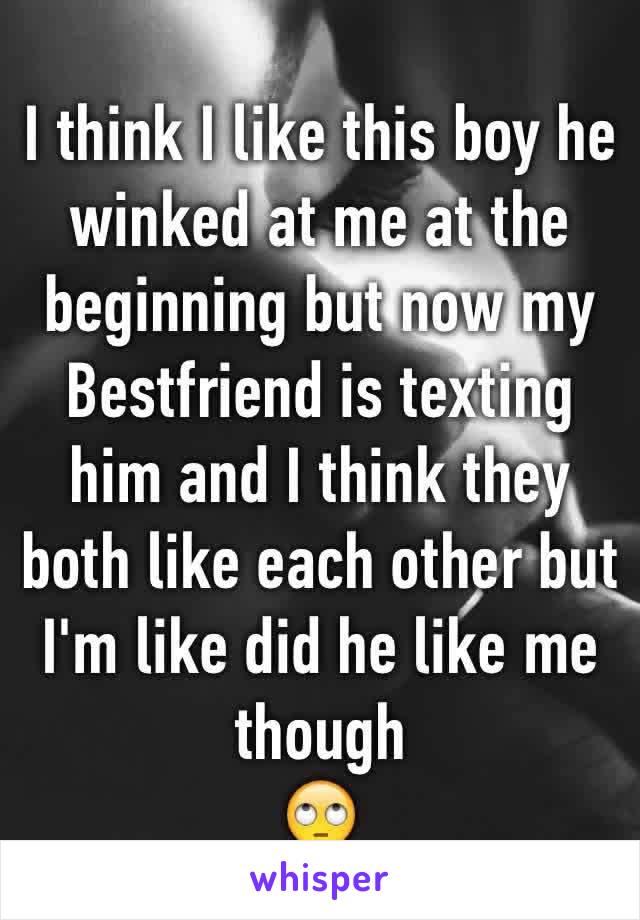 I think I like this boy he winked at me at the beginning but now my Bestfriend is texting him and I think they both like each other but I'm like did he like me though 
🙄