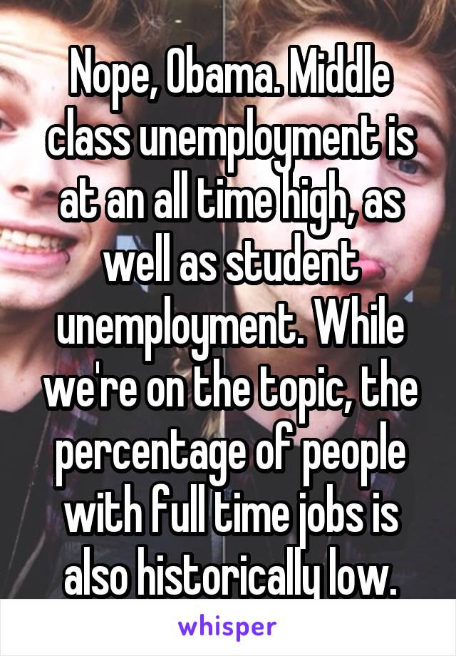 Nope, Obama. Middle class unemployment is at an all time high, as well as student unemployment. While we're on the topic, the percentage of people with full time jobs is also historically low.