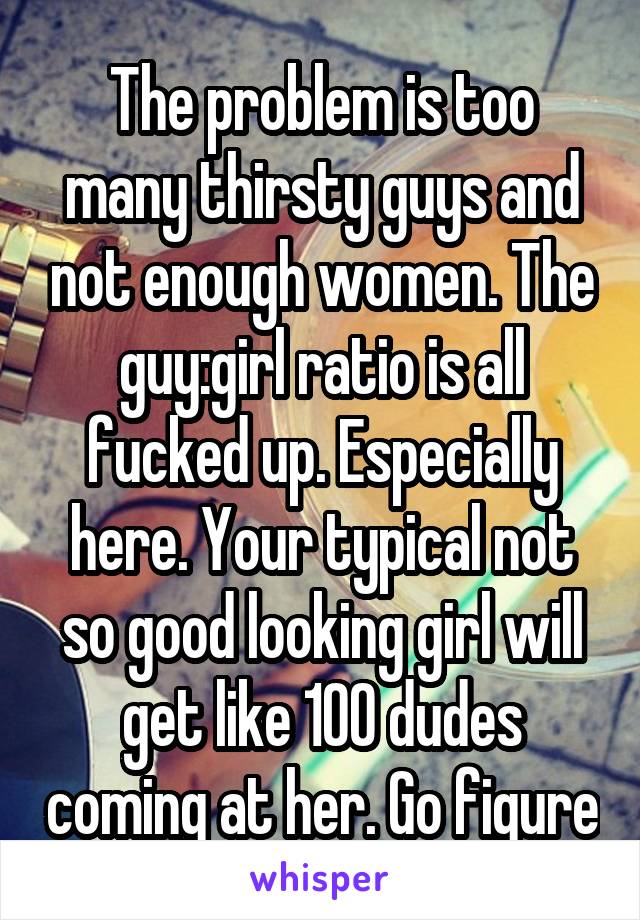 The problem is too many thirsty guys and not enough women. The guy:girl ratio is all fucked up. Especially here. Your typical not so good looking girl will get like 100 dudes coming at her. Go figure