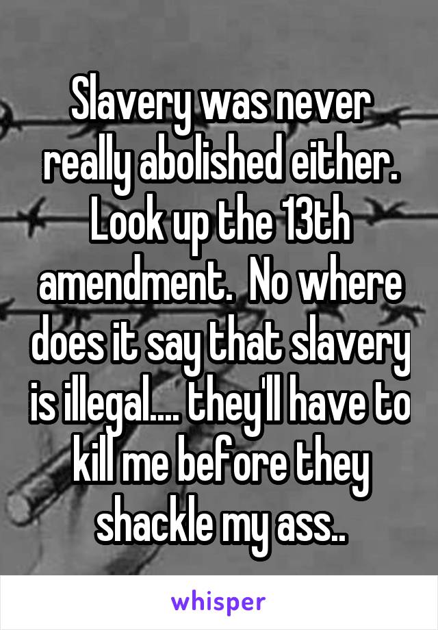 Slavery was never really abolished either. Look up the 13th amendment.  No where does it say that slavery is illegal.... they'll have to kill me before they shackle my ass..