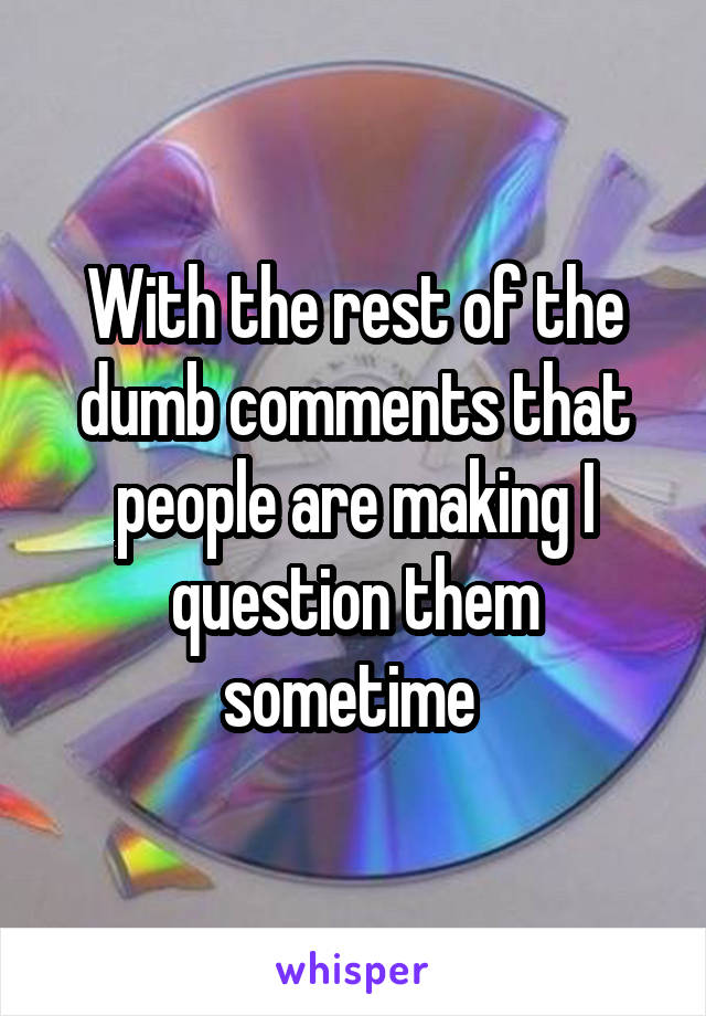 With the rest of the dumb comments that people are making I question them sometime 