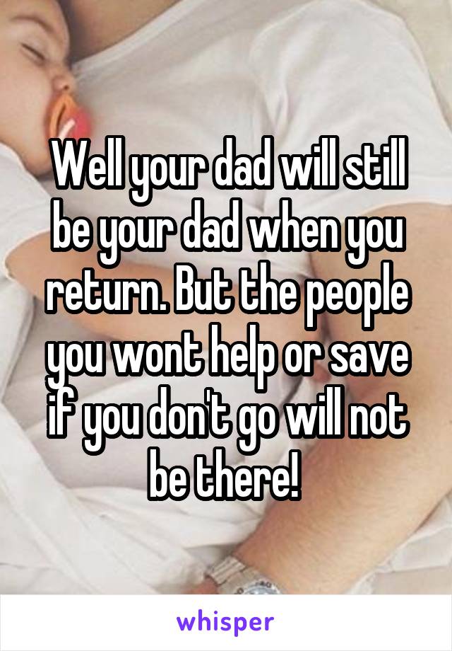 Well your dad will still be your dad when you return. But the people you wont help or save if you don't go will not be there! 