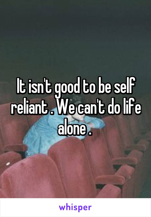 It isn't good to be self reliant . We can't do life alone . 