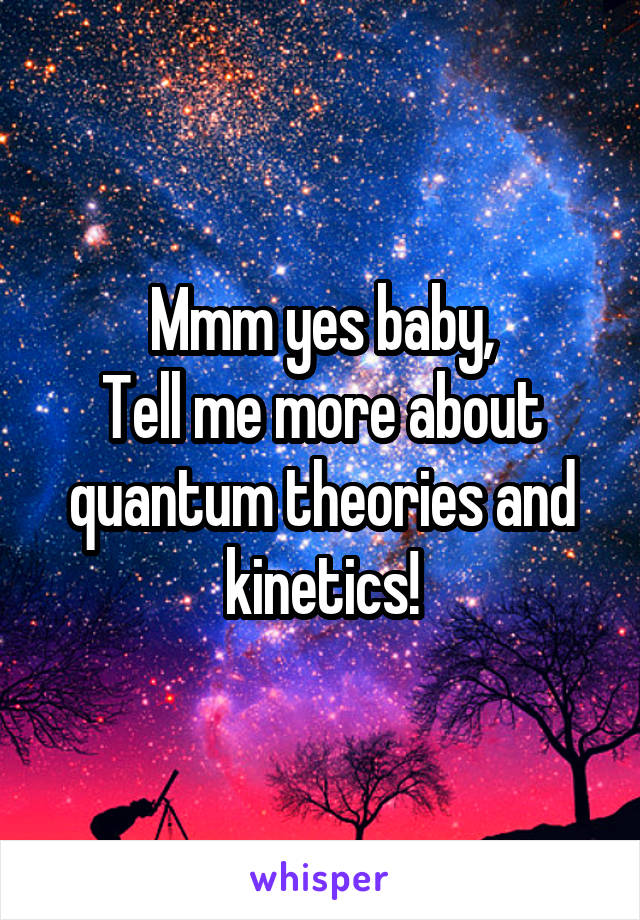 Mmm yes baby,
Tell me more about quantum theories and kinetics!