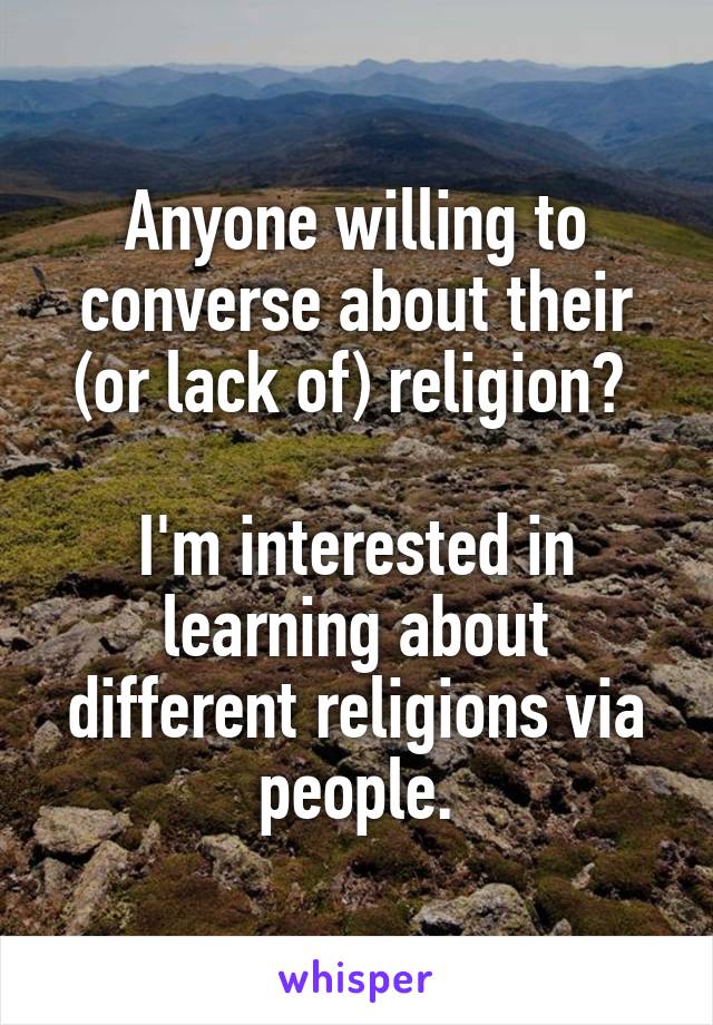 Anyone willing to converse about their (or lack of) religion? 

I'm interested in learning about different religions via people.