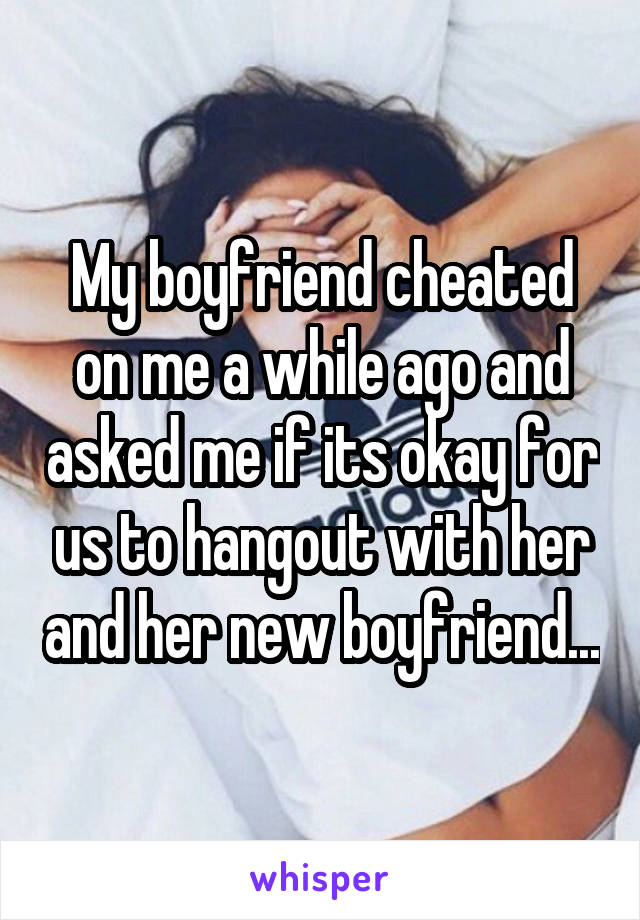 My boyfriend cheated on me a while ago and asked me if its okay for us to hangout with her and her new boyfriend...