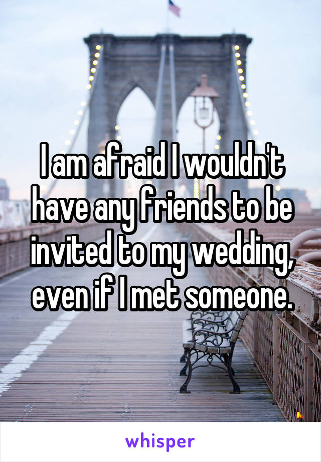 I am afraid I wouldn't have any friends to be invited to my wedding, even if I met someone.